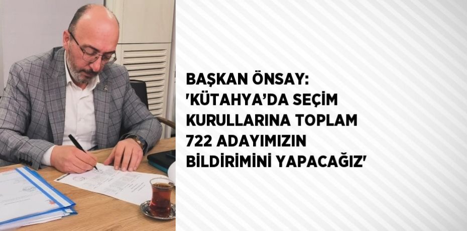 BAŞKAN ÖNSAY: 'KÜTAHYA’DA SEÇİM KURULLARINA TOPLAM 722 ADAYIMIZIN BİLDİRİMİNİ YAPACAĞIZ'