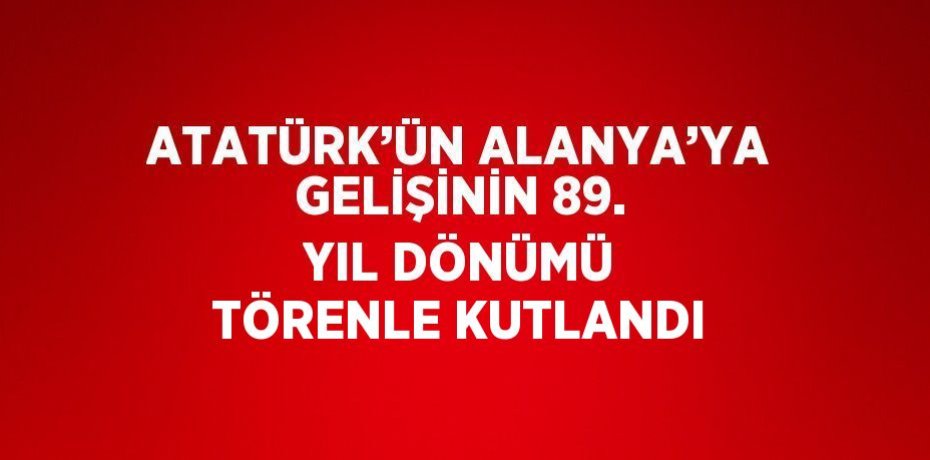 ATATÜRK’ÜN ALANYA’YA GELİŞİNİN 89. YIL DÖNÜMÜ TÖRENLE KUTLANDI
