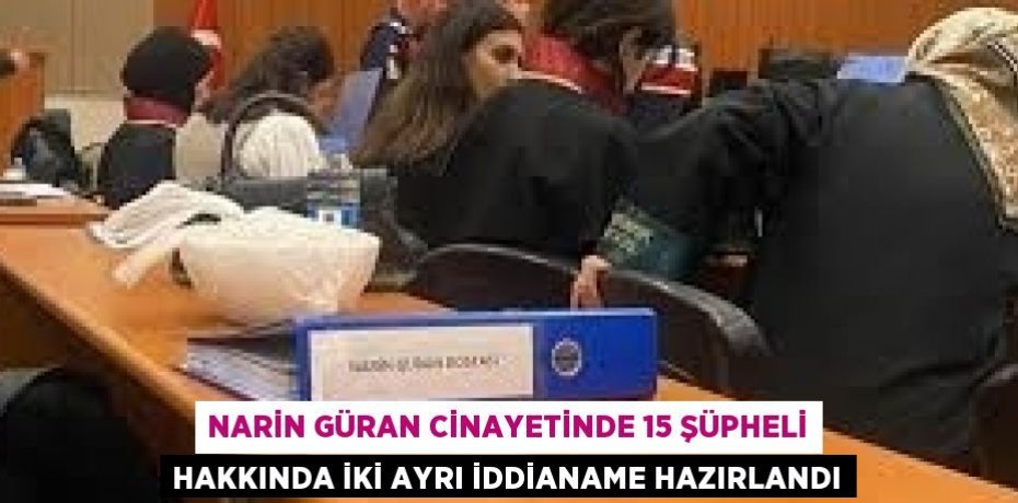 NARİN GÜRAN CİNAYETİNDE 15 ŞÜPHELİ HAKKINDA İKİ AYRI İDDİANAME HAZIRLANDI