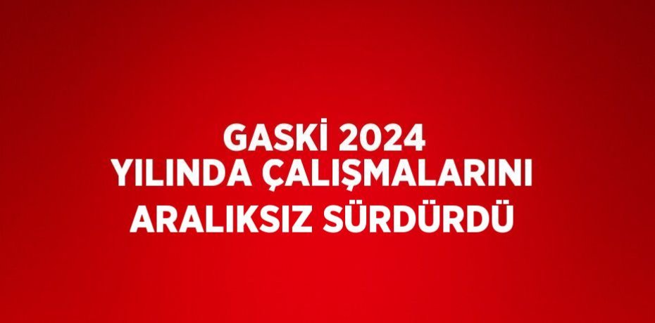 GASKİ 2024 YILINDA ÇALIŞMALARINI ARALIKSIZ SÜRDÜRDÜ