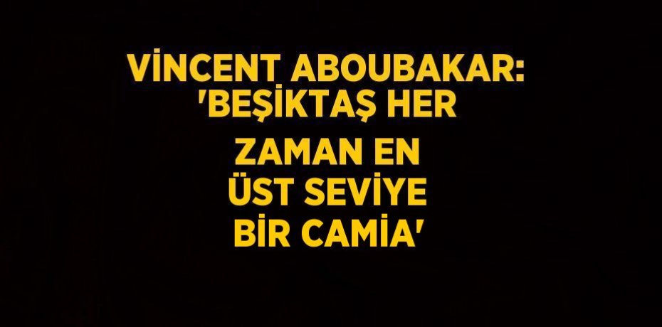 VİNCENT ABOUBAKAR: 'BEŞİKTAŞ HER ZAMAN EN ÜST SEVİYE BİR CAMİA'