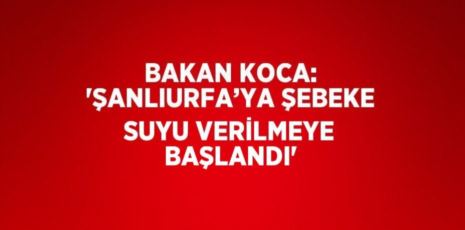 BAKAN KOCA: 'ŞANLIURFA’YA ŞEBEKE SUYU VERİLMEYE BAŞLANDI'