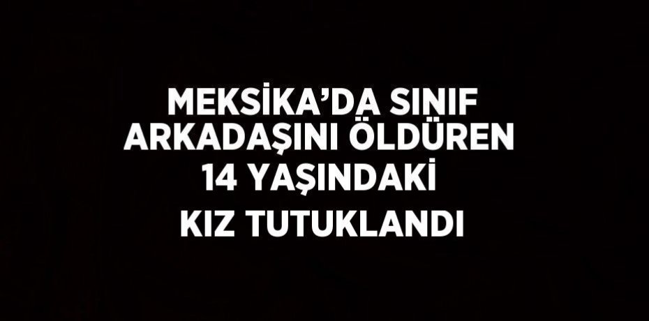 MEKSİKA’DA SINIF ARKADAŞINI ÖLDÜREN 14 YAŞINDAKİ KIZ TUTUKLANDI