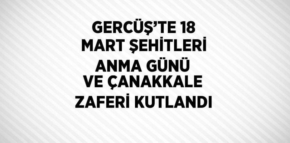 GERCÜŞ’TE 18 MART ŞEHİTLERİ ANMA GÜNÜ VE ÇANAKKALE ZAFERİ KUTLANDI