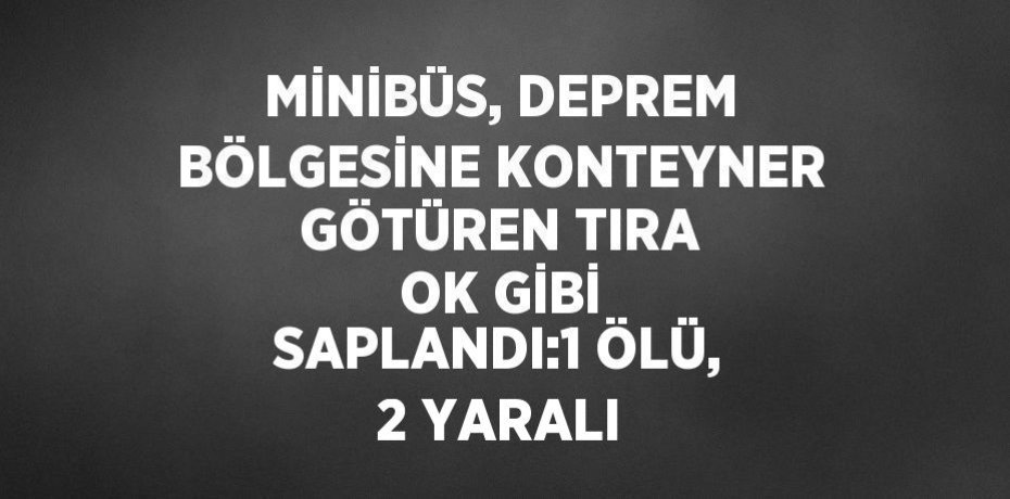 MİNİBÜS, DEPREM BÖLGESİNE KONTEYNER GÖTÜREN TIRA OK GİBİ SAPLANDI:1 ÖLÜ, 2 YARALI