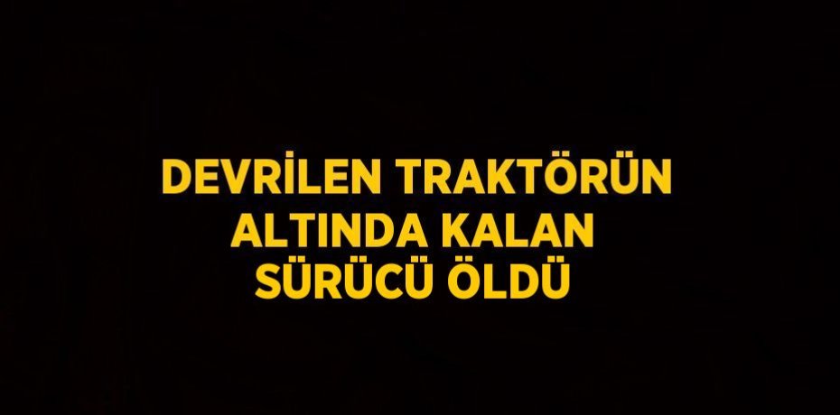 DEVRİLEN TRAKTÖRÜN ALTINDA KALAN SÜRÜCÜ ÖLDÜ