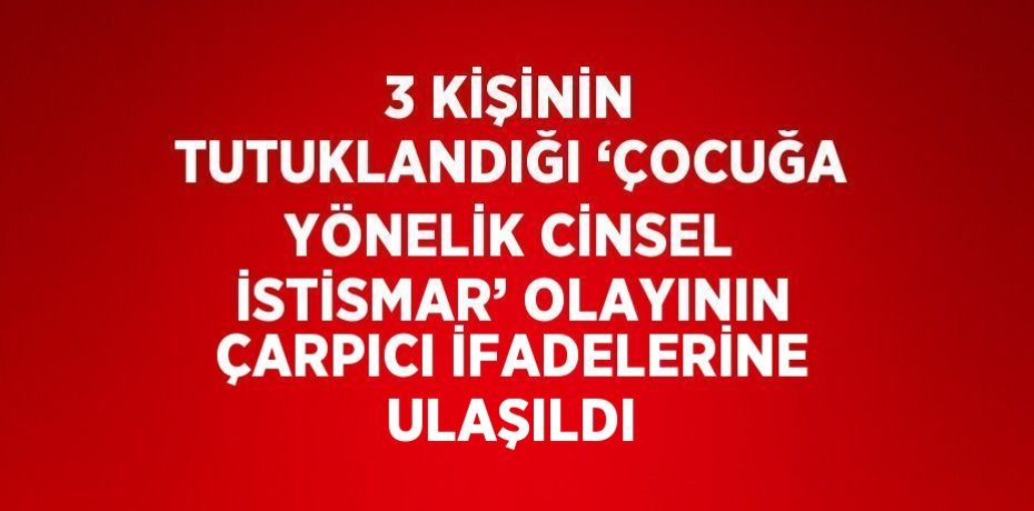 3 KİŞİNİN TUTUKLANDIĞI ‘ÇOCUĞA YÖNELİK CİNSEL İSTİSMAR’ OLAYININ ÇARPICI İFADELERİNE ULAŞILDI