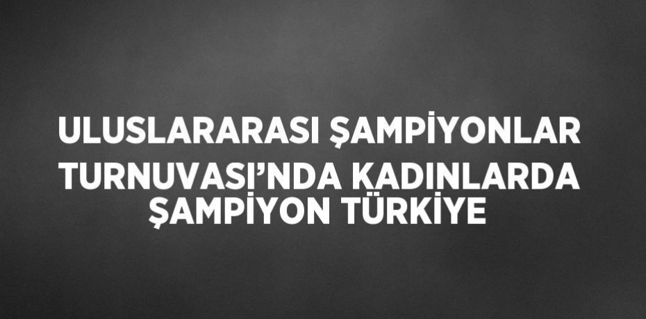 ULUSLARARASI ŞAMPİYONLAR TURNUVASI’NDA KADINLARDA ŞAMPİYON TÜRKİYE