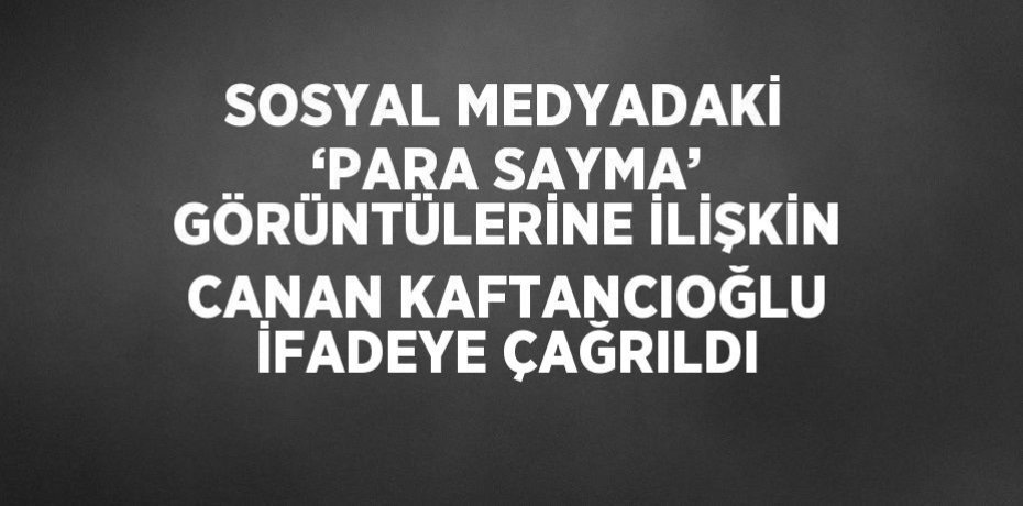 SOSYAL MEDYADAKİ ‘PARA SAYMA’ GÖRÜNTÜLERİNE İLİŞKİN CANAN KAFTANCIOĞLU İFADEYE ÇAĞRILDI