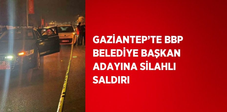 GAZİANTEP’TE BBP BELEDİYE BAŞKAN ADAYINA SİLAHLI SALDIRI