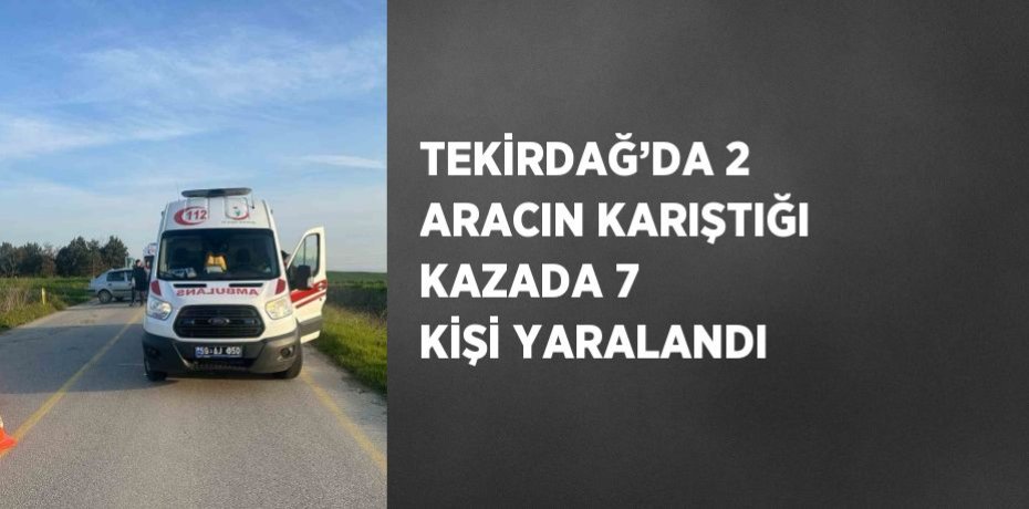 TEKİRDAĞ’DA 2 ARACIN KARIŞTIĞI KAZADA 7 KİŞİ YARALANDI