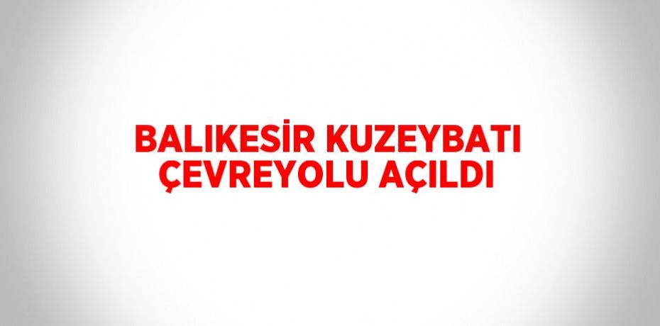 BALIKESİR KUZEYBATI ÇEVREYOLU AÇILDI