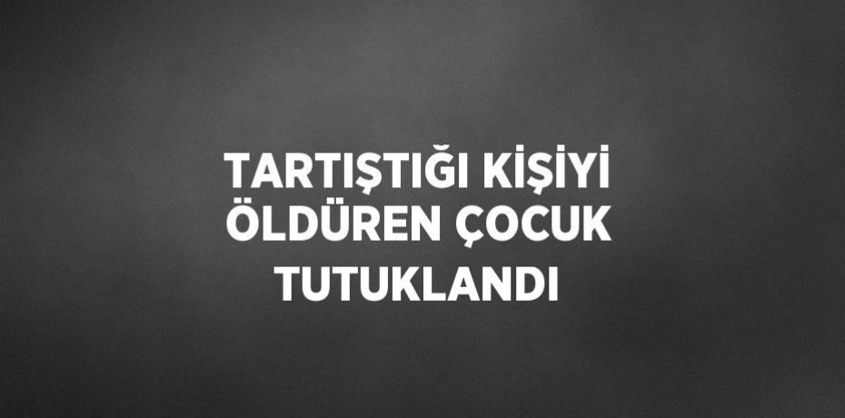TARTIŞTIĞI KİŞİYİ ÖLDÜREN ÇOCUK TUTUKLANDI