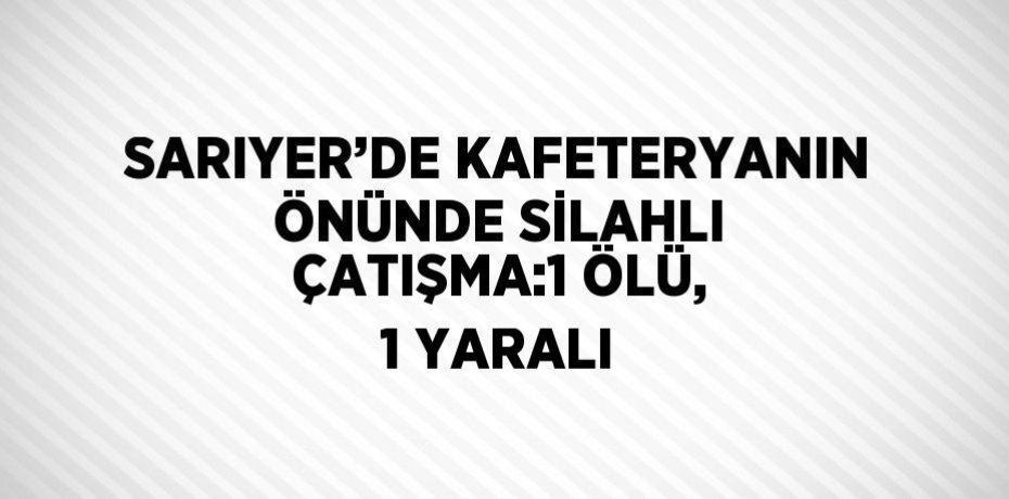 SARIYER’DE KAFETERYANIN ÖNÜNDE SİLAHLI ÇATIŞMA:1 ÖLÜ, 1 YARALI