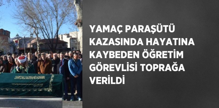 YAMAÇ PARAŞÜTÜ KAZASINDA HAYATINA KAYBEDEN ÖĞRETİM GÖREVLİSİ TOPRAĞA VERİLDİ