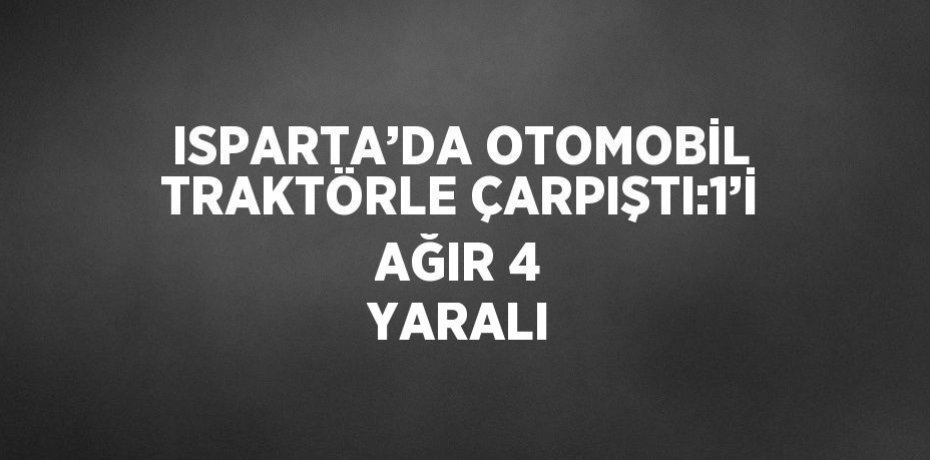 ISPARTA’DA OTOMOBİL TRAKTÖRLE ÇARPIŞTI:1’İ AĞIR 4 YARALI