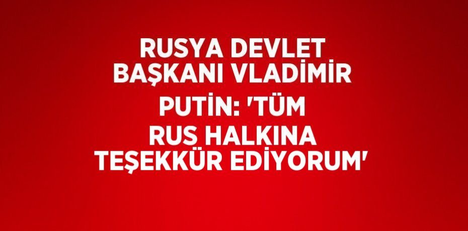 RUSYA DEVLET BAŞKANI VLADİMİR PUTİN: 'TÜM RUS HALKINA TEŞEKKÜR EDİYORUM'