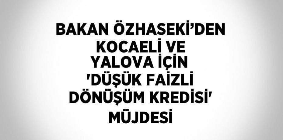 BAKAN ÖZHASEKİ’DEN KOCAELİ VE YALOVA İÇİN 'DÜŞÜK FAİZLİ DÖNÜŞÜM KREDİSİ' MÜJDESİ