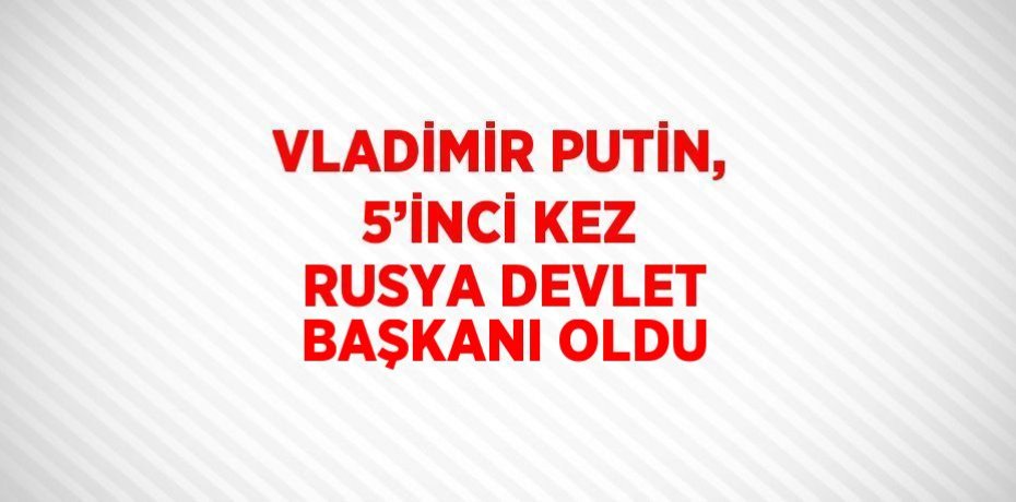 VLADİMİR PUTİN, 5’İNCİ KEZ RUSYA DEVLET BAŞKANI OLDU