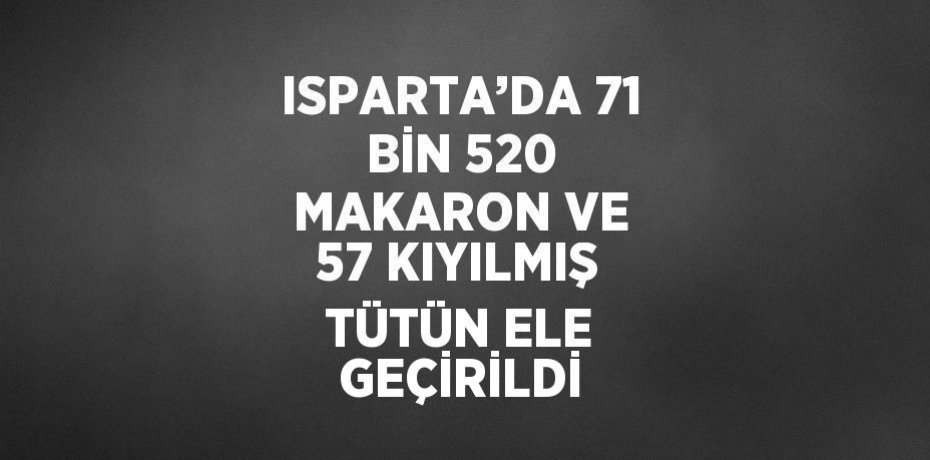 ISPARTA’DA 71 BİN 520 MAKARON VE 57 KIYILMIŞ TÜTÜN ELE GEÇİRİLDİ