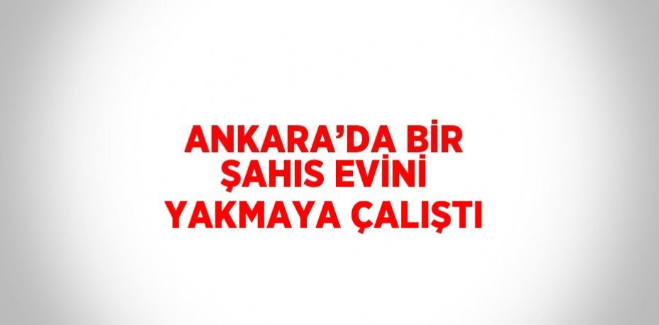 ANKARA’DA BİR ŞAHIS EVİNİ YAKMAYA ÇALIŞTI