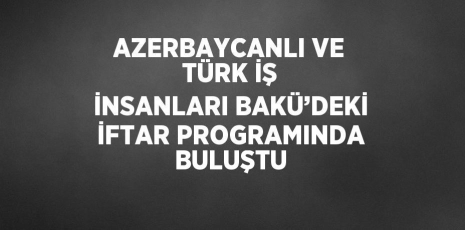 AZERBAYCANLI VE TÜRK İŞ İNSANLARI BAKÜ’DEKİ İFTAR PROGRAMINDA BULUŞTU