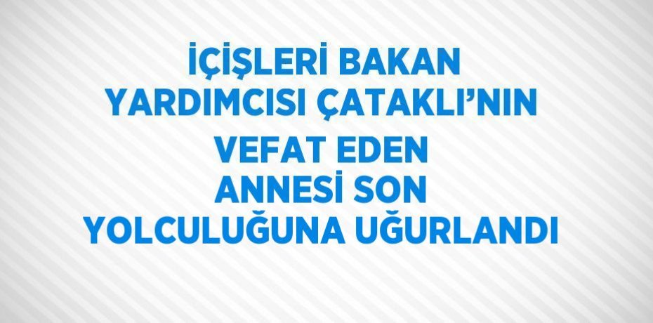 İÇİŞLERİ BAKAN YARDIMCISI ÇATAKLI’NIN VEFAT EDEN ANNESİ SON YOLCULUĞUNA UĞURLANDI