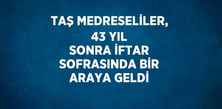 TAŞ MEDRESELİLER, 43 YIL SONRA İFTAR SOFRASINDA BİR ARAYA GELDİ