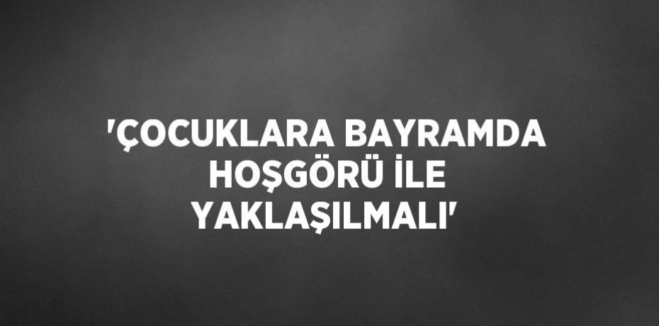 'ÇOCUKLARA BAYRAMDA HOŞGÖRÜ İLE YAKLAŞILMALI'