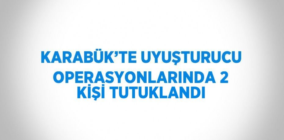 KARABÜK’TE UYUŞTURUCU OPERASYONLARINDA 2 KİŞİ TUTUKLANDI