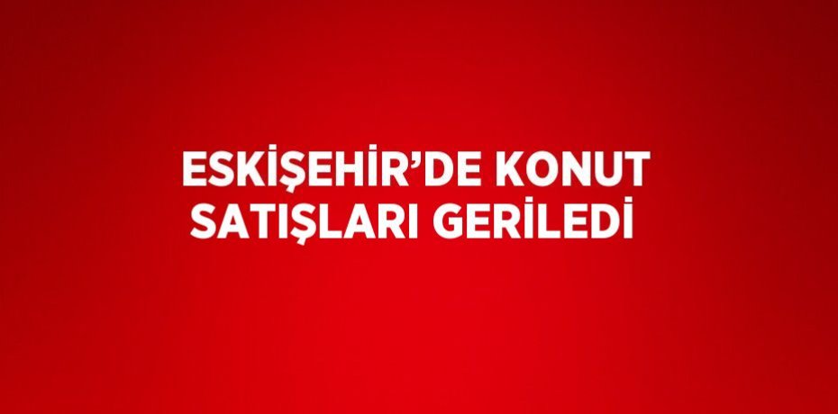 ESKİŞEHİR’DE KONUT SATIŞLARI GERİLEDİ