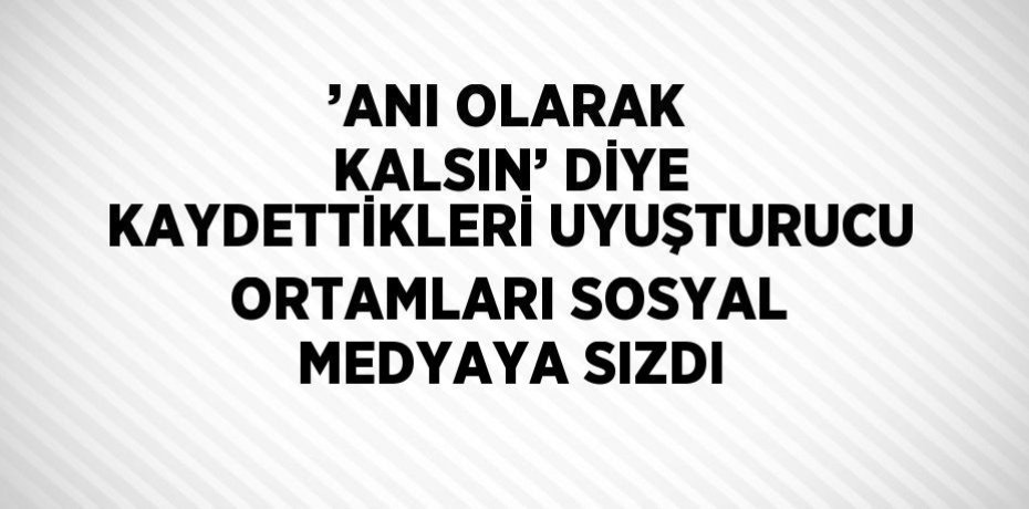 ’ANI OLARAK KALSIN’ DİYE KAYDETTİKLERİ UYUŞTURUCU ORTAMLARI SOSYAL MEDYAYA SIZDI