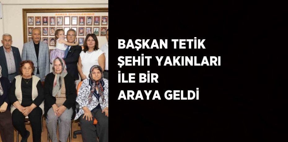 BAŞKAN TETİK ŞEHİT YAKINLARI İLE BİR ARAYA GELDİ