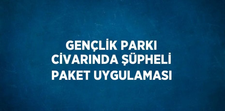 GENÇLİK PARKI CİVARINDA ŞÜPHELİ PAKET UYGULAMASI