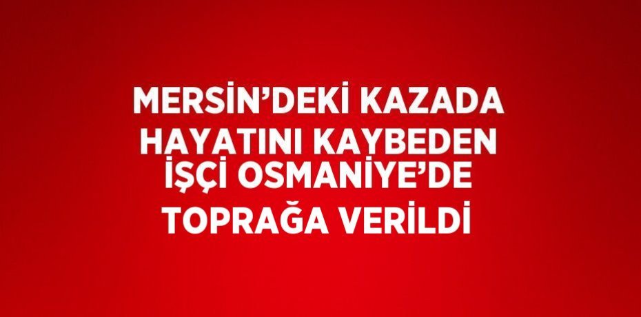 MERSİN’DEKİ KAZADA HAYATINI KAYBEDEN İŞÇİ OSMANİYE’DE TOPRAĞA VERİLDİ