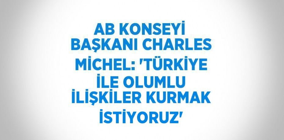AB KONSEYİ BAŞKANI CHARLES MİCHEL: 'TÜRKİYE İLE OLUMLU İLİŞKİLER KURMAK İSTİYORUZ'