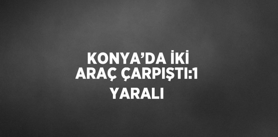 KONYA’DA İKİ ARAÇ ÇARPIŞTI:1 YARALI