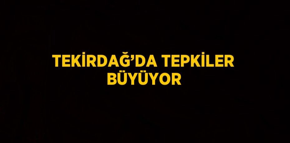 TEKİRDAĞ’DA TEPKİLER BÜYÜYOR