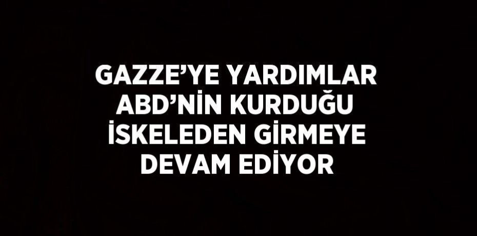 GAZZE’YE YARDIMLAR ABD’NİN KURDUĞU İSKELEDEN GİRMEYE DEVAM EDİYOR