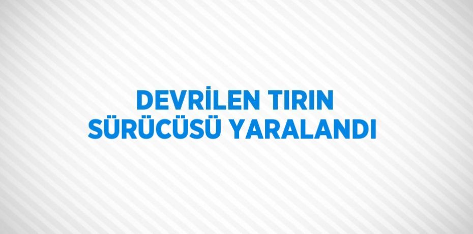 DEVRİLEN TIRIN SÜRÜCÜSÜ YARALANDI