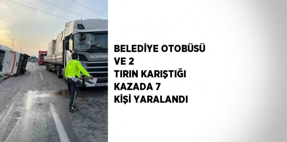 BELEDİYE OTOBÜSÜ VE 2 TIRIN KARIŞTIĞI KAZADA 7 KİŞİ YARALANDI