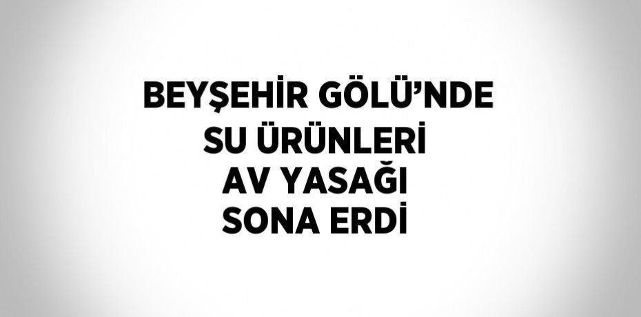 BEYŞEHİR GÖLÜ’NDE SU ÜRÜNLERİ AV YASAĞI SONA ERDİ