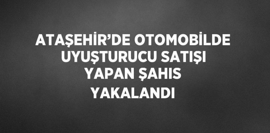 ATAŞEHİR’DE OTOMOBİLDE UYUŞTURUCU SATIŞI YAPAN ŞAHIS YAKALANDI