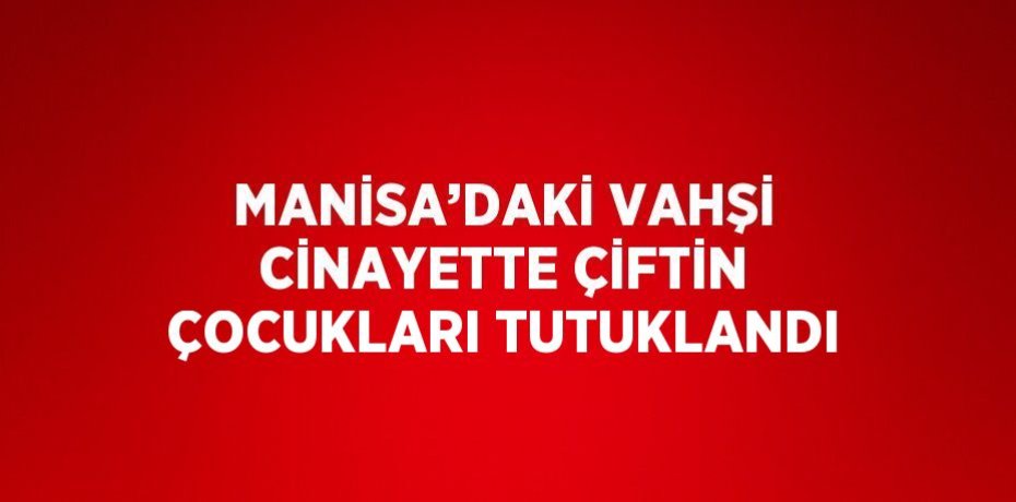 MANİSA’DAKİ VAHŞİ CİNAYETTE ÇİFTİN ÇOCUKLARI TUTUKLANDI
