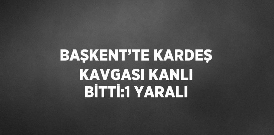 BAŞKENT’TE KARDEŞ KAVGASI KANLI BİTTİ:1 YARALI