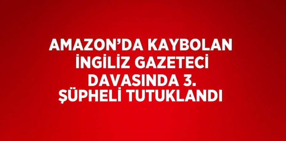 AMAZON’DA KAYBOLAN İNGİLİZ GAZETECİ DAVASINDA 3. ŞÜPHELİ TUTUKLANDI