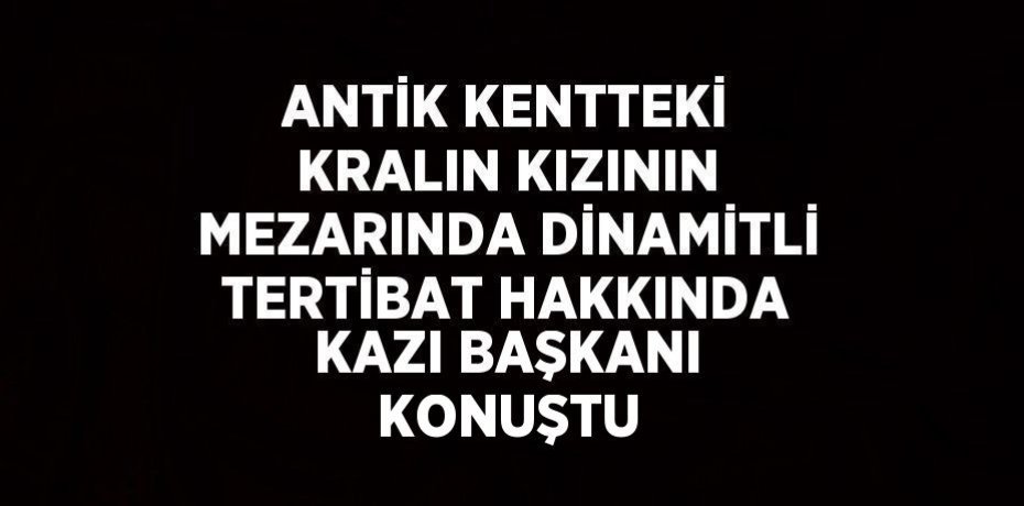 ANTİK KENTTEKİ KRALIN KIZININ MEZARINDA DİNAMİTLİ TERTİBAT HAKKINDA KAZI BAŞKANI KONUŞTU