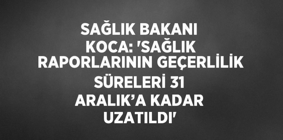 SAĞLIK BAKANI KOCA: 'SAĞLIK RAPORLARININ GEÇERLİLİK SÜRELERİ 31 ARALIK’A KADAR UZATILDI'