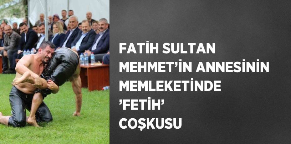 FATİH SULTAN MEHMET’İN ANNESİNİN MEMLEKETİNDE ’FETİH’ COŞKUSU
