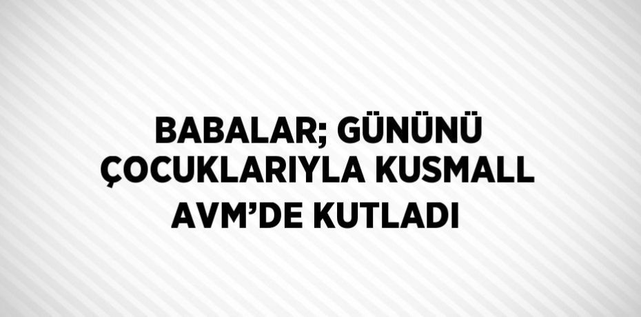 BABALAR; GÜNÜNÜ ÇOCUKLARIYLA KUSMALL AVM’DE KUTLADI